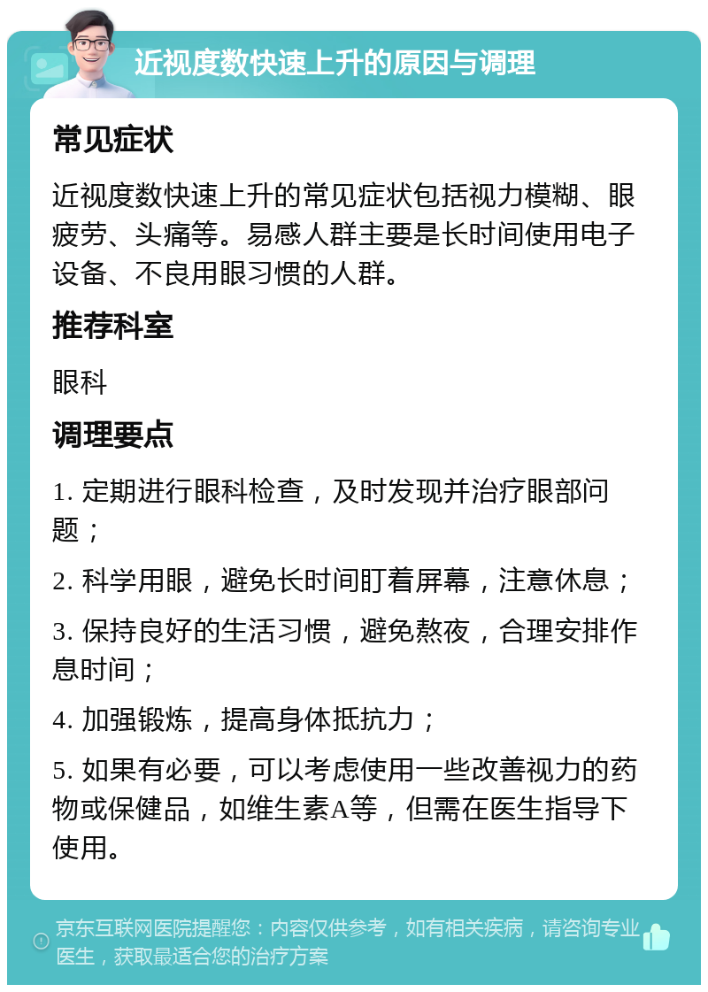 近视度数快速上升的原因与调理 常见症状 近视度数快速上升的常见症状包括视力模糊、眼疲劳、头痛等。易感人群主要是长时间使用电子设备、不良用眼习惯的人群。 推荐科室 眼科 调理要点 1. 定期进行眼科检查，及时发现并治疗眼部问题； 2. 科学用眼，避免长时间盯着屏幕，注意休息； 3. 保持良好的生活习惯，避免熬夜，合理安排作息时间； 4. 加强锻炼，提高身体抵抗力； 5. 如果有必要，可以考虑使用一些改善视力的药物或保健品，如维生素A等，但需在医生指导下使用。