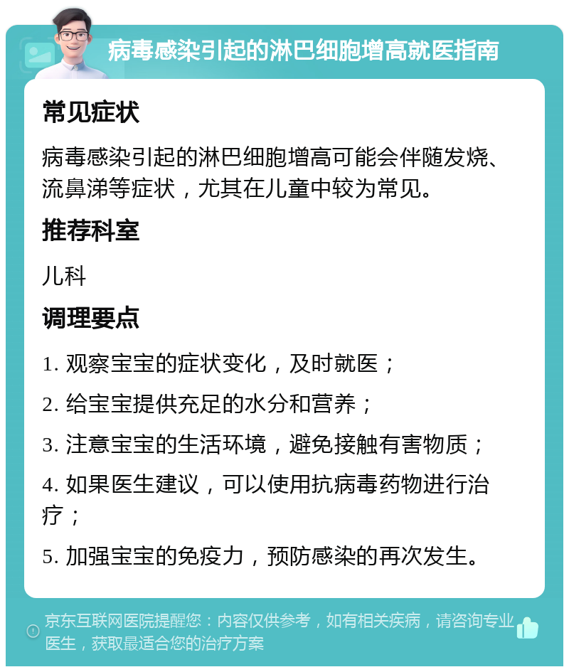 病毒感染引起的淋巴细胞增高就医指南 常见症状 病毒感染引起的淋巴细胞增高可能会伴随发烧、流鼻涕等症状，尤其在儿童中较为常见。 推荐科室 儿科 调理要点 1. 观察宝宝的症状变化，及时就医； 2. 给宝宝提供充足的水分和营养； 3. 注意宝宝的生活环境，避免接触有害物质； 4. 如果医生建议，可以使用抗病毒药物进行治疗； 5. 加强宝宝的免疫力，预防感染的再次发生。