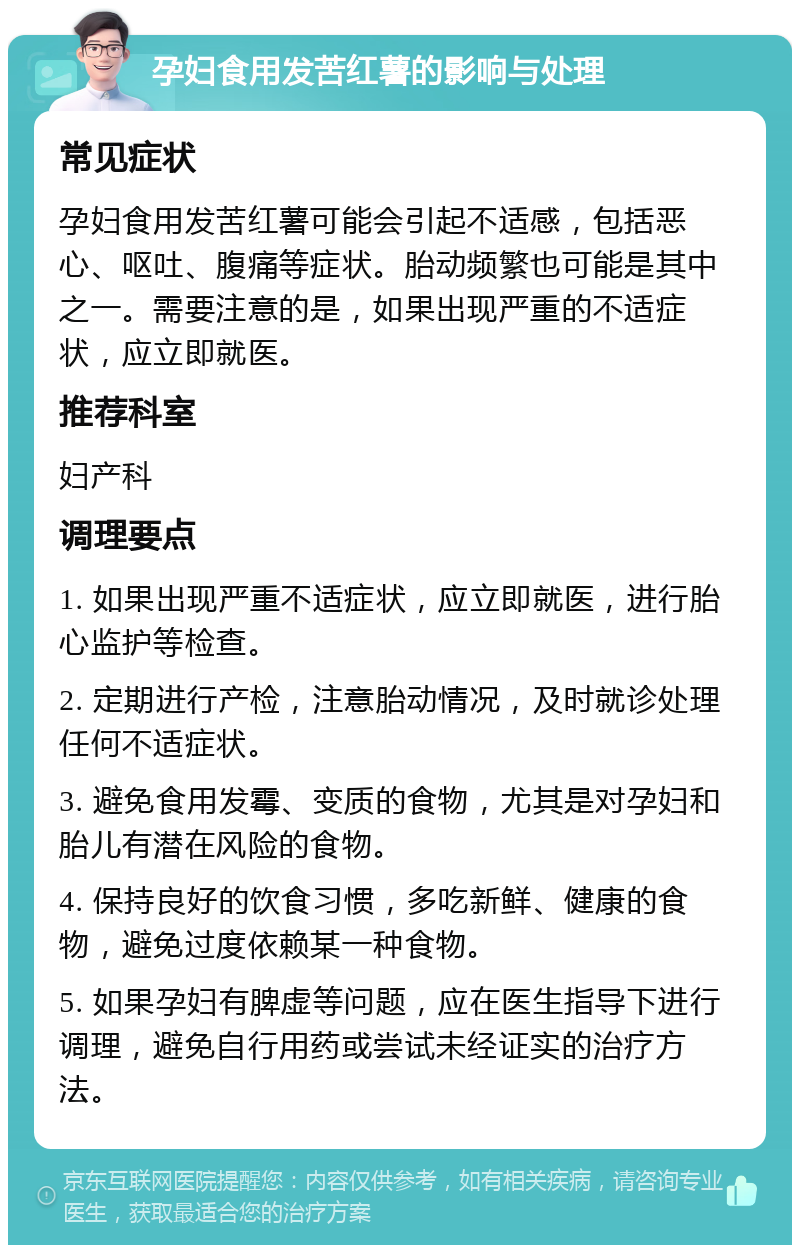 孕妇食用发苦红薯的影响与处理 常见症状 孕妇食用发苦红薯可能会引起不适感，包括恶心、呕吐、腹痛等症状。胎动频繁也可能是其中之一。需要注意的是，如果出现严重的不适症状，应立即就医。 推荐科室 妇产科 调理要点 1. 如果出现严重不适症状，应立即就医，进行胎心监护等检查。 2. 定期进行产检，注意胎动情况，及时就诊处理任何不适症状。 3. 避免食用发霉、变质的食物，尤其是对孕妇和胎儿有潜在风险的食物。 4. 保持良好的饮食习惯，多吃新鲜、健康的食物，避免过度依赖某一种食物。 5. 如果孕妇有脾虚等问题，应在医生指导下进行调理，避免自行用药或尝试未经证实的治疗方法。