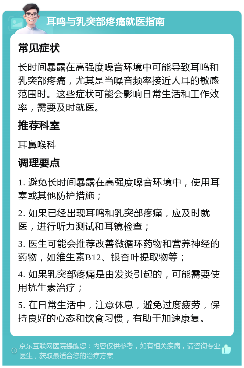 耳鸣与乳突部疼痛就医指南 常见症状 长时间暴露在高强度噪音环境中可能导致耳鸣和乳突部疼痛，尤其是当噪音频率接近人耳的敏感范围时。这些症状可能会影响日常生活和工作效率，需要及时就医。 推荐科室 耳鼻喉科 调理要点 1. 避免长时间暴露在高强度噪音环境中，使用耳塞或其他防护措施； 2. 如果已经出现耳鸣和乳突部疼痛，应及时就医，进行听力测试和耳镜检查； 3. 医生可能会推荐改善微循环药物和营养神经的药物，如维生素B12、银杏叶提取物等； 4. 如果乳突部疼痛是由发炎引起的，可能需要使用抗生素治疗； 5. 在日常生活中，注意休息，避免过度疲劳，保持良好的心态和饮食习惯，有助于加速康复。