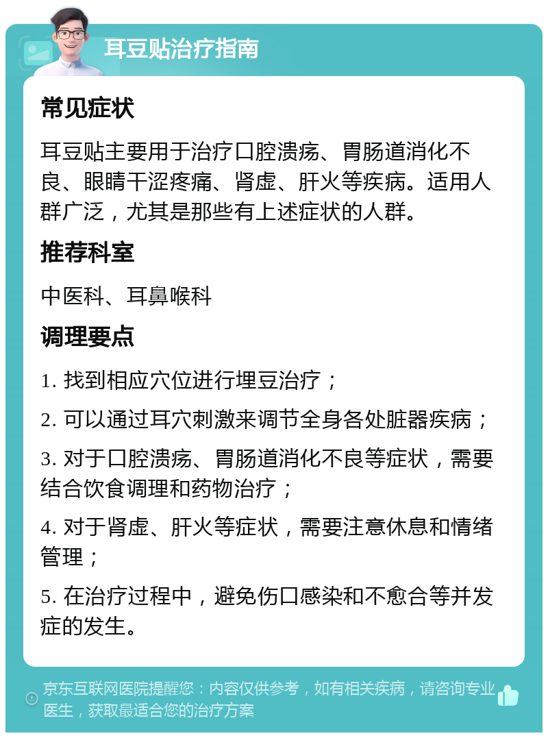 耳豆贴治疗指南 常见症状 耳豆贴主要用于治疗口腔溃疡、胃肠道消化不良、眼睛干涩疼痛、肾虚、肝火等疾病。适用人群广泛，尤其是那些有上述症状的人群。 推荐科室 中医科、耳鼻喉科 调理要点 1. 找到相应穴位进行埋豆治疗； 2. 可以通过耳穴刺激来调节全身各处脏器疾病； 3. 对于口腔溃疡、胃肠道消化不良等症状，需要结合饮食调理和药物治疗； 4. 对于肾虚、肝火等症状，需要注意休息和情绪管理； 5. 在治疗过程中，避免伤口感染和不愈合等并发症的发生。