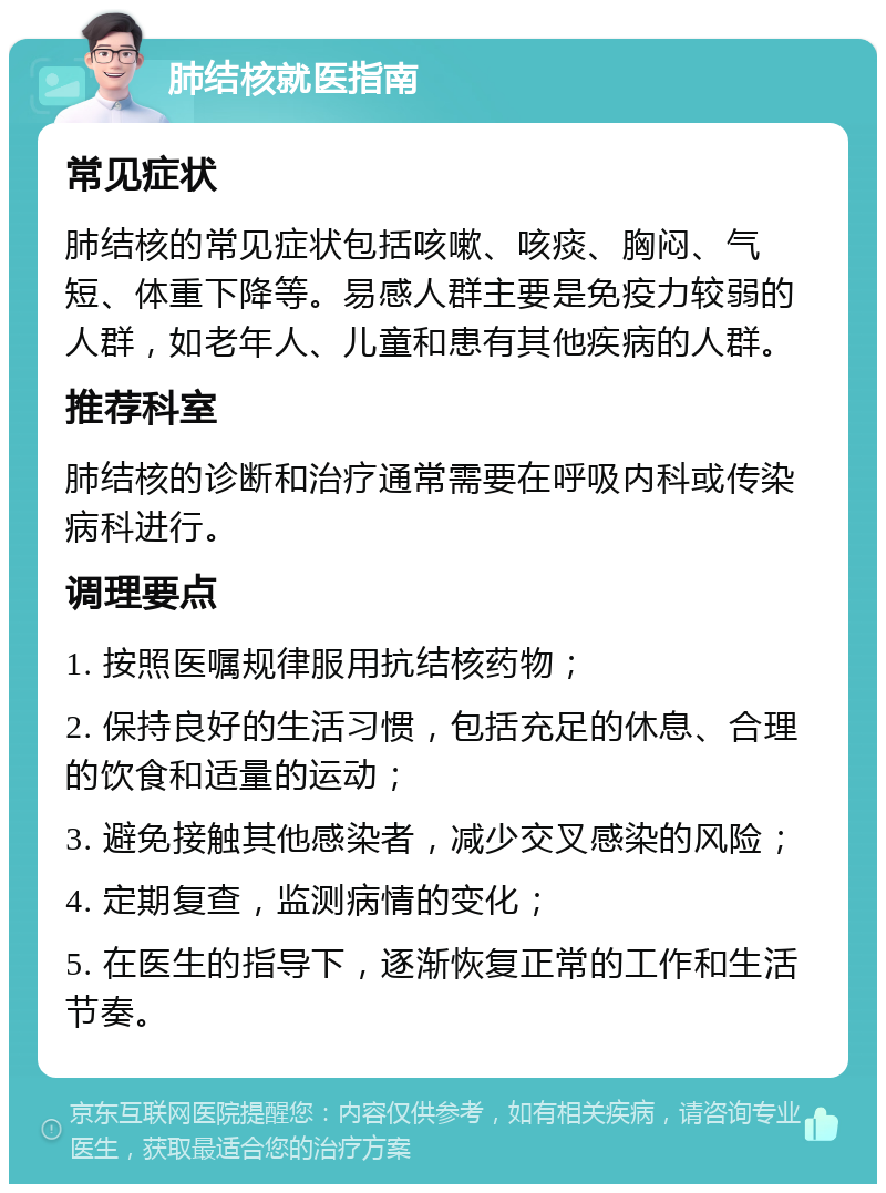 肺结核就医指南 常见症状 肺结核的常见症状包括咳嗽、咳痰、胸闷、气短、体重下降等。易感人群主要是免疫力较弱的人群，如老年人、儿童和患有其他疾病的人群。 推荐科室 肺结核的诊断和治疗通常需要在呼吸内科或传染病科进行。 调理要点 1. 按照医嘱规律服用抗结核药物； 2. 保持良好的生活习惯，包括充足的休息、合理的饮食和适量的运动； 3. 避免接触其他感染者，减少交叉感染的风险； 4. 定期复查，监测病情的变化； 5. 在医生的指导下，逐渐恢复正常的工作和生活节奏。