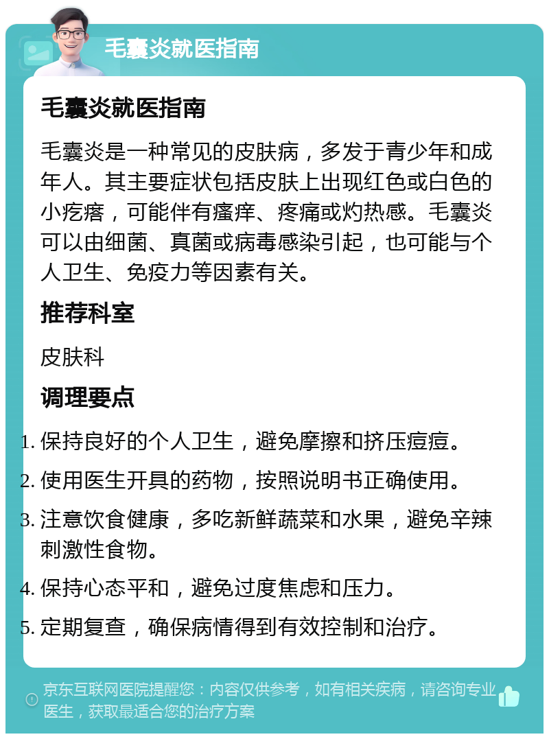 毛囊炎就医指南 毛囊炎就医指南 毛囊炎是一种常见的皮肤病，多发于青少年和成年人。其主要症状包括皮肤上出现红色或白色的小疙瘩，可能伴有瘙痒、疼痛或灼热感。毛囊炎可以由细菌、真菌或病毒感染引起，也可能与个人卫生、免疫力等因素有关。 推荐科室 皮肤科 调理要点 保持良好的个人卫生，避免摩擦和挤压痘痘。 使用医生开具的药物，按照说明书正确使用。 注意饮食健康，多吃新鲜蔬菜和水果，避免辛辣刺激性食物。 保持心态平和，避免过度焦虑和压力。 定期复查，确保病情得到有效控制和治疗。