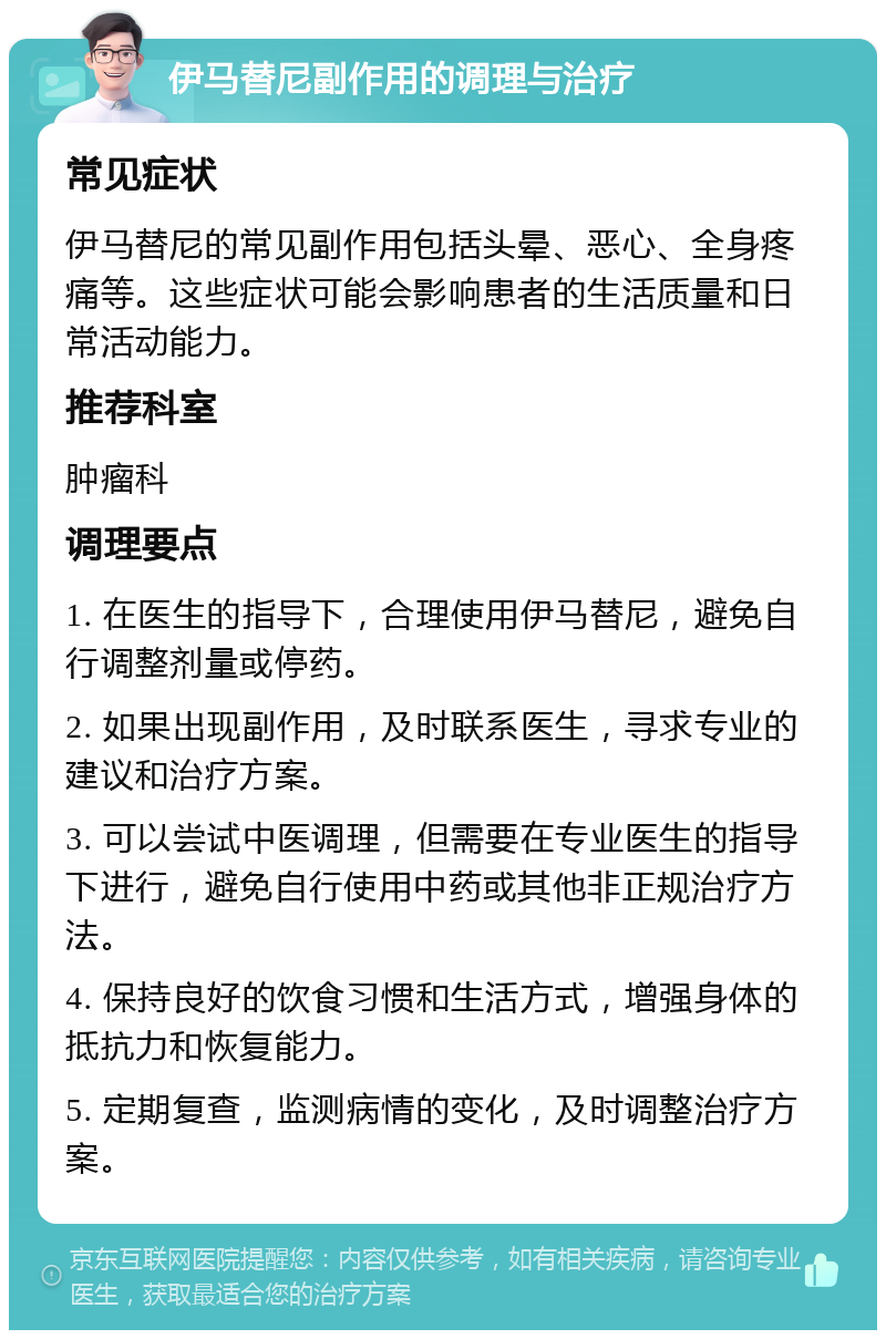 伊马替尼副作用的调理与治疗 常见症状 伊马替尼的常见副作用包括头晕、恶心、全身疼痛等。这些症状可能会影响患者的生活质量和日常活动能力。 推荐科室 肿瘤科 调理要点 1. 在医生的指导下，合理使用伊马替尼，避免自行调整剂量或停药。 2. 如果出现副作用，及时联系医生，寻求专业的建议和治疗方案。 3. 可以尝试中医调理，但需要在专业医生的指导下进行，避免自行使用中药或其他非正规治疗方法。 4. 保持良好的饮食习惯和生活方式，增强身体的抵抗力和恢复能力。 5. 定期复查，监测病情的变化，及时调整治疗方案。