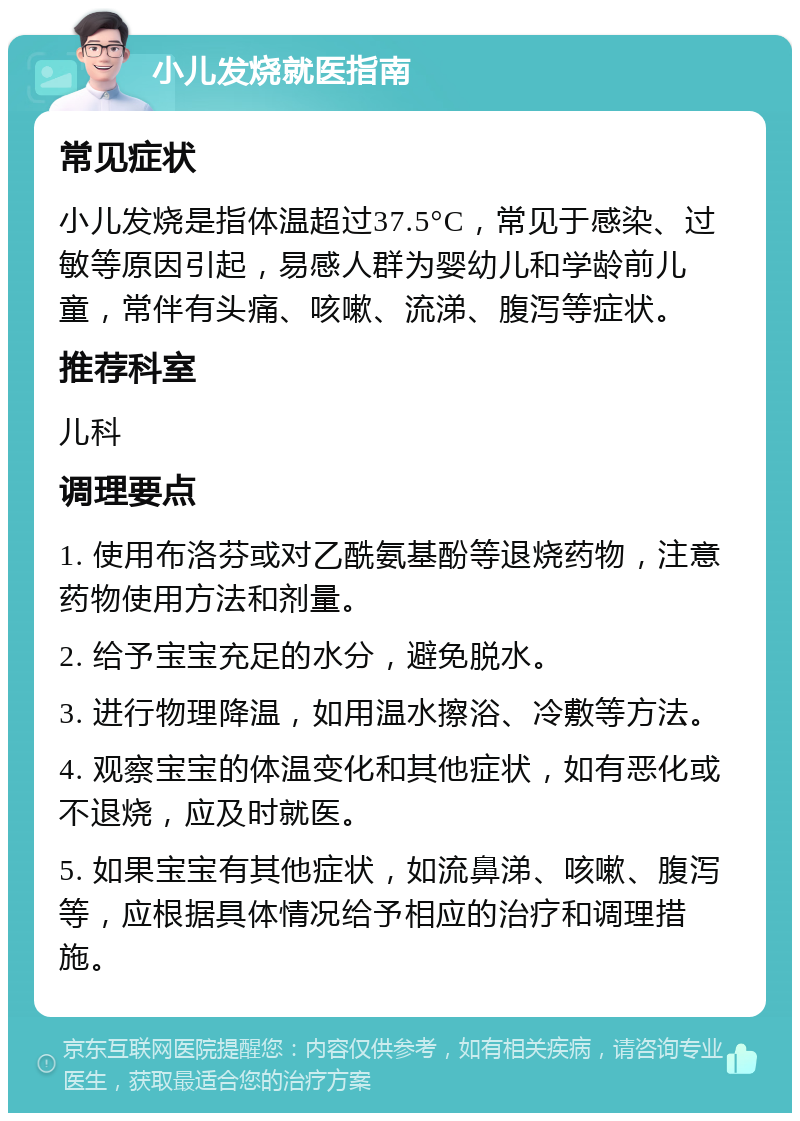 小儿发烧就医指南 常见症状 小儿发烧是指体温超过37.5°C，常见于感染、过敏等原因引起，易感人群为婴幼儿和学龄前儿童，常伴有头痛、咳嗽、流涕、腹泻等症状。 推荐科室 儿科 调理要点 1. 使用布洛芬或对乙酰氨基酚等退烧药物，注意药物使用方法和剂量。 2. 给予宝宝充足的水分，避免脱水。 3. 进行物理降温，如用温水擦浴、冷敷等方法。 4. 观察宝宝的体温变化和其他症状，如有恶化或不退烧，应及时就医。 5. 如果宝宝有其他症状，如流鼻涕、咳嗽、腹泻等，应根据具体情况给予相应的治疗和调理措施。