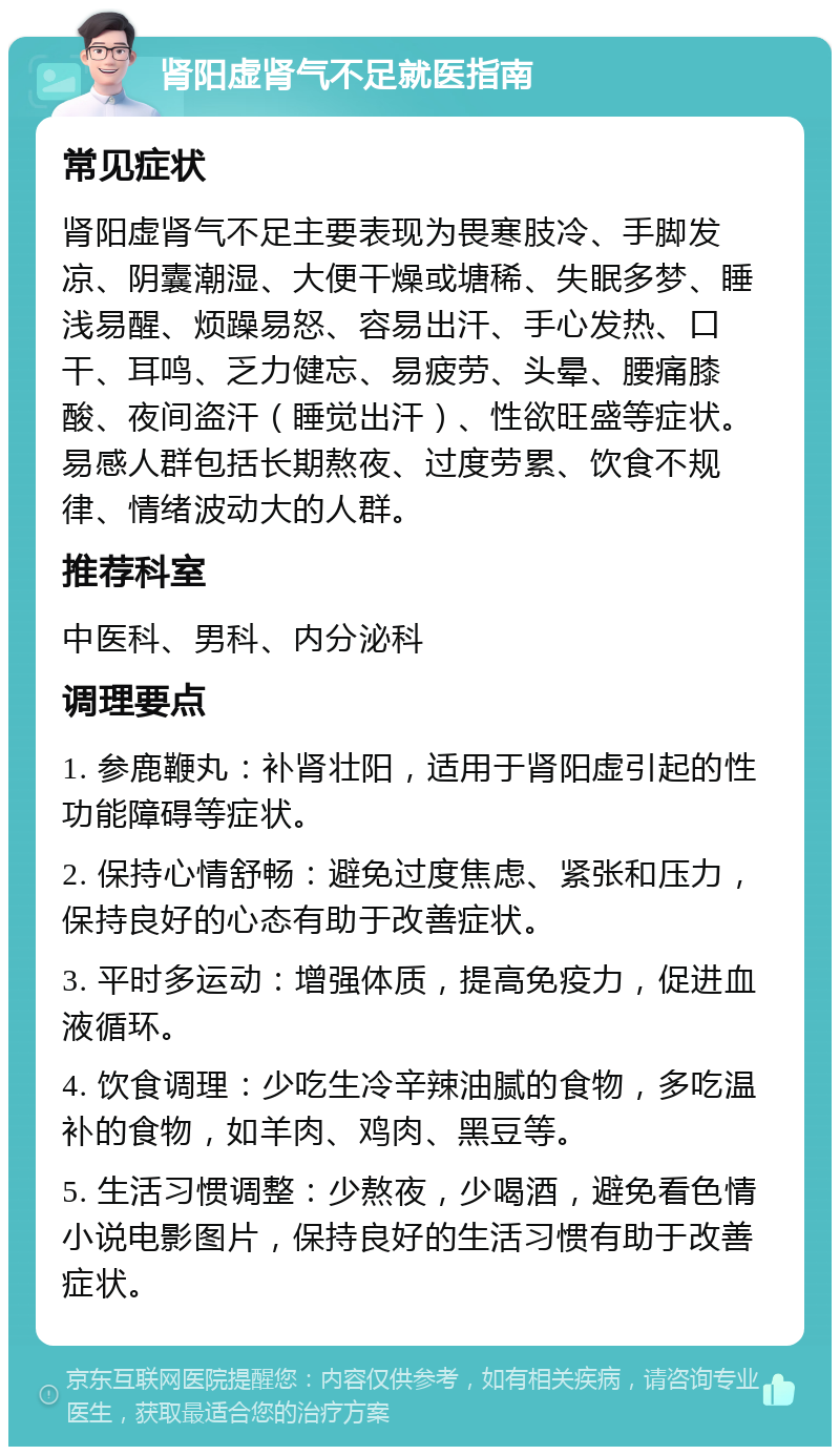 肾阳虚肾气不足就医指南 常见症状 肾阳虚肾气不足主要表现为畏寒肢冷、手脚发凉、阴囊潮湿、大便干燥或塘稀、失眠多梦、睡浅易醒、烦躁易怒、容易出汗、手心发热、口干、耳鸣、乏力健忘、易疲劳、头晕、腰痛膝酸、夜间盗汗（睡觉出汗）、性欲旺盛等症状。易感人群包括长期熬夜、过度劳累、饮食不规律、情绪波动大的人群。 推荐科室 中医科、男科、内分泌科 调理要点 1. 参鹿鞭丸：补肾壮阳，适用于肾阳虚引起的性功能障碍等症状。 2. 保持心情舒畅：避免过度焦虑、紧张和压力，保持良好的心态有助于改善症状。 3. 平时多运动：增强体质，提高免疫力，促进血液循环。 4. 饮食调理：少吃生冷辛辣油腻的食物，多吃温补的食物，如羊肉、鸡肉、黑豆等。 5. 生活习惯调整：少熬夜，少喝酒，避免看色情小说电影图片，保持良好的生活习惯有助于改善症状。