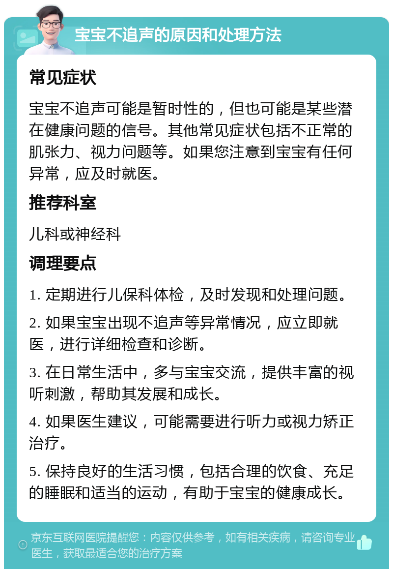 宝宝不追声的原因和处理方法 常见症状 宝宝不追声可能是暂时性的，但也可能是某些潜在健康问题的信号。其他常见症状包括不正常的肌张力、视力问题等。如果您注意到宝宝有任何异常，应及时就医。 推荐科室 儿科或神经科 调理要点 1. 定期进行儿保科体检，及时发现和处理问题。 2. 如果宝宝出现不追声等异常情况，应立即就医，进行详细检查和诊断。 3. 在日常生活中，多与宝宝交流，提供丰富的视听刺激，帮助其发展和成长。 4. 如果医生建议，可能需要进行听力或视力矫正治疗。 5. 保持良好的生活习惯，包括合理的饮食、充足的睡眠和适当的运动，有助于宝宝的健康成长。