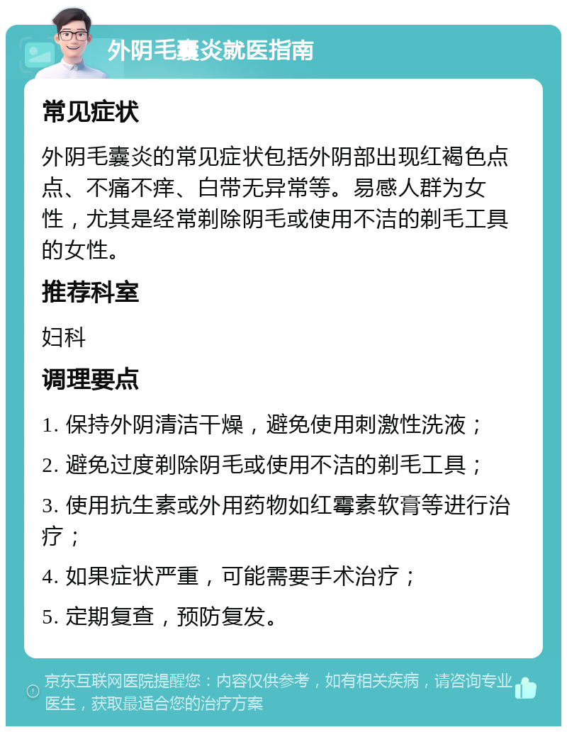 外阴毛囊炎就医指南 常见症状 外阴毛囊炎的常见症状包括外阴部出现红褐色点点、不痛不痒、白带无异常等。易感人群为女性，尤其是经常剃除阴毛或使用不洁的剃毛工具的女性。 推荐科室 妇科 调理要点 1. 保持外阴清洁干燥，避免使用刺激性洗液； 2. 避免过度剃除阴毛或使用不洁的剃毛工具； 3. 使用抗生素或外用药物如红霉素软膏等进行治疗； 4. 如果症状严重，可能需要手术治疗； 5. 定期复查，预防复发。