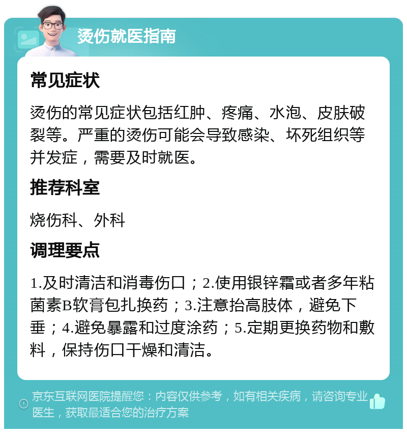 烫伤就医指南 常见症状 烫伤的常见症状包括红肿、疼痛、水泡、皮肤破裂等。严重的烫伤可能会导致感染、坏死组织等并发症，需要及时就医。 推荐科室 烧伤科、外科 调理要点 1.及时清洁和消毒伤口；2.使用银锌霜或者多年粘菌素B软膏包扎换药；3.注意抬高肢体，避免下垂；4.避免暴露和过度涂药；5.定期更换药物和敷料，保持伤口干燥和清洁。