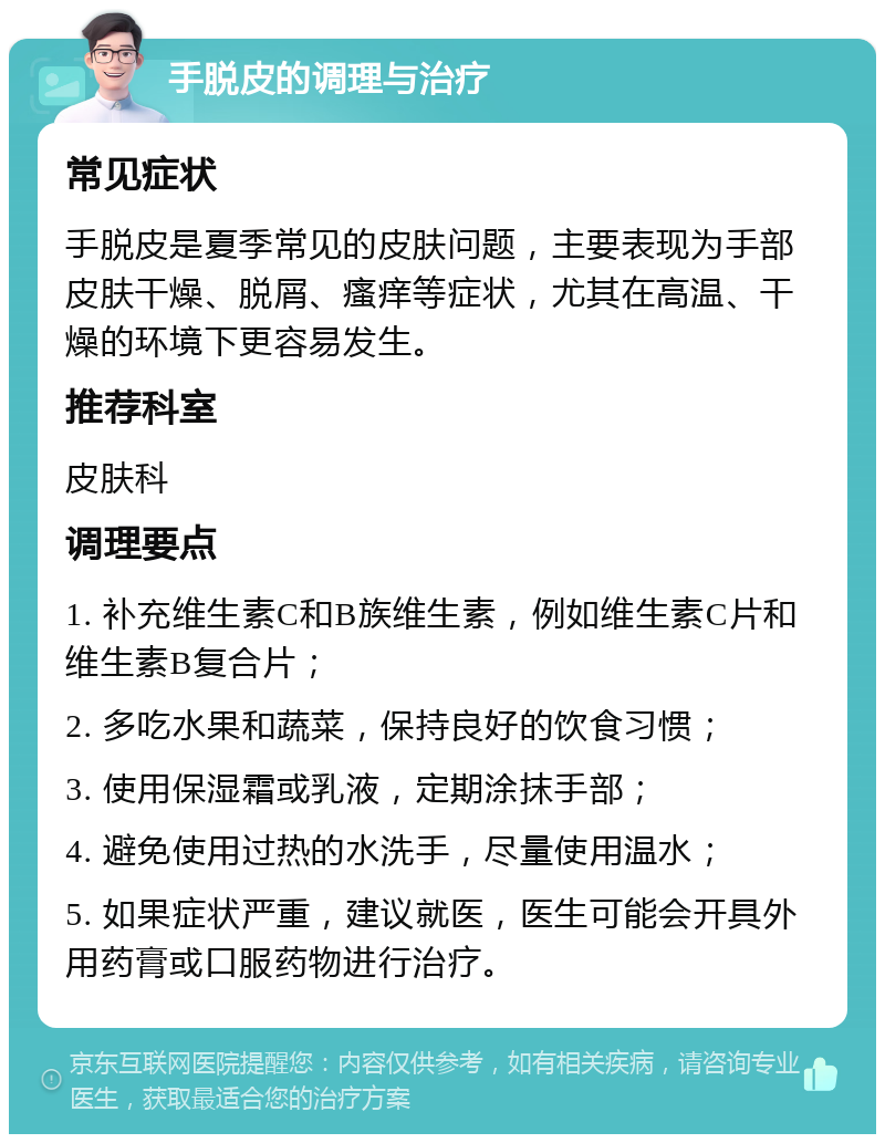 手脱皮的调理与治疗 常见症状 手脱皮是夏季常见的皮肤问题，主要表现为手部皮肤干燥、脱屑、瘙痒等症状，尤其在高温、干燥的环境下更容易发生。 推荐科室 皮肤科 调理要点 1. 补充维生素C和B族维生素，例如维生素C片和维生素B复合片； 2. 多吃水果和蔬菜，保持良好的饮食习惯； 3. 使用保湿霜或乳液，定期涂抹手部； 4. 避免使用过热的水洗手，尽量使用温水； 5. 如果症状严重，建议就医，医生可能会开具外用药膏或口服药物进行治疗。