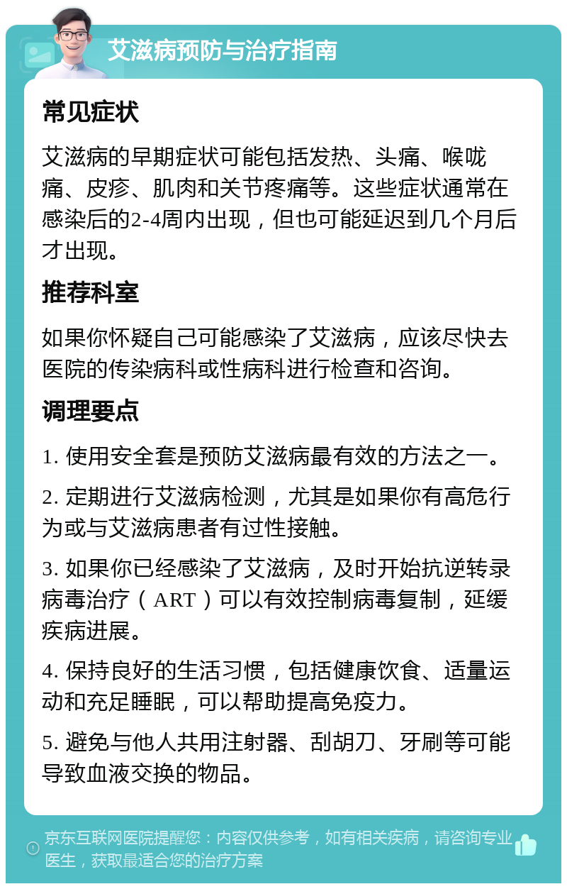 艾滋病预防与治疗指南 常见症状 艾滋病的早期症状可能包括发热、头痛、喉咙痛、皮疹、肌肉和关节疼痛等。这些症状通常在感染后的2-4周内出现，但也可能延迟到几个月后才出现。 推荐科室 如果你怀疑自己可能感染了艾滋病，应该尽快去医院的传染病科或性病科进行检查和咨询。 调理要点 1. 使用安全套是预防艾滋病最有效的方法之一。 2. 定期进行艾滋病检测，尤其是如果你有高危行为或与艾滋病患者有过性接触。 3. 如果你已经感染了艾滋病，及时开始抗逆转录病毒治疗（ART）可以有效控制病毒复制，延缓疾病进展。 4. 保持良好的生活习惯，包括健康饮食、适量运动和充足睡眠，可以帮助提高免疫力。 5. 避免与他人共用注射器、刮胡刀、牙刷等可能导致血液交换的物品。