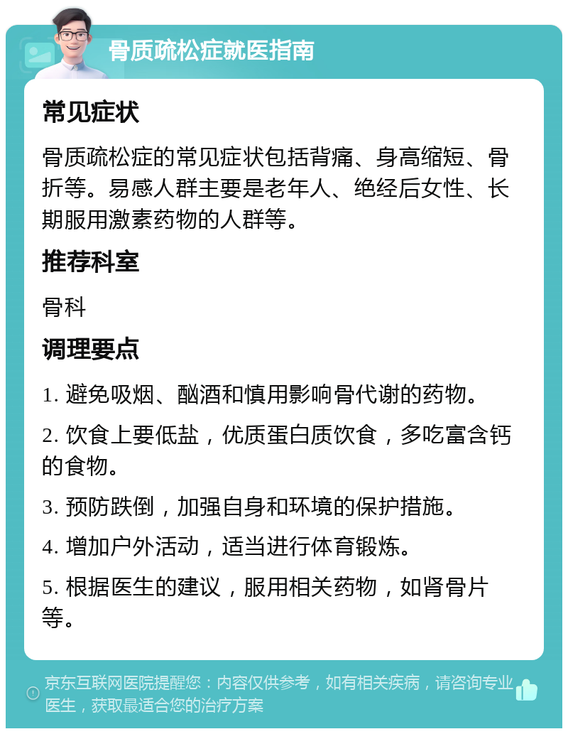 骨质疏松症就医指南 常见症状 骨质疏松症的常见症状包括背痛、身高缩短、骨折等。易感人群主要是老年人、绝经后女性、长期服用激素药物的人群等。 推荐科室 骨科 调理要点 1. 避免吸烟、酗酒和慎用影响骨代谢的药物。 2. 饮食上要低盐，优质蛋白质饮食，多吃富含钙的食物。 3. 预防跌倒，加强自身和环境的保护措施。 4. 增加户外活动，适当进行体育锻炼。 5. 根据医生的建议，服用相关药物，如肾骨片等。