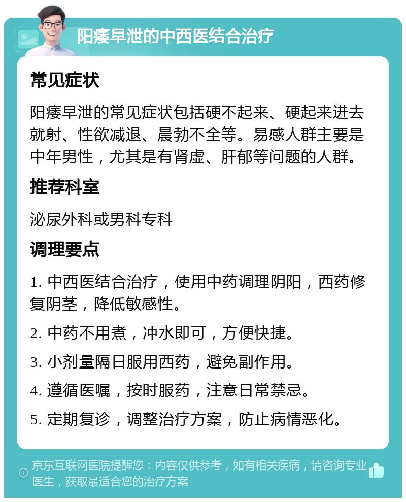 阳痿早泄的中西医结合治疗 常见症状 阳痿早泄的常见症状包括硬不起来、硬起来进去就射、性欲减退、晨勃不全等。易感人群主要是中年男性，尤其是有肾虚、肝郁等问题的人群。 推荐科室 泌尿外科或男科专科 调理要点 1. 中西医结合治疗，使用中药调理阴阳，西药修复阴茎，降低敏感性。 2. 中药不用煮，冲水即可，方便快捷。 3. 小剂量隔日服用西药，避免副作用。 4. 遵循医嘱，按时服药，注意日常禁忌。 5. 定期复诊，调整治疗方案，防止病情恶化。