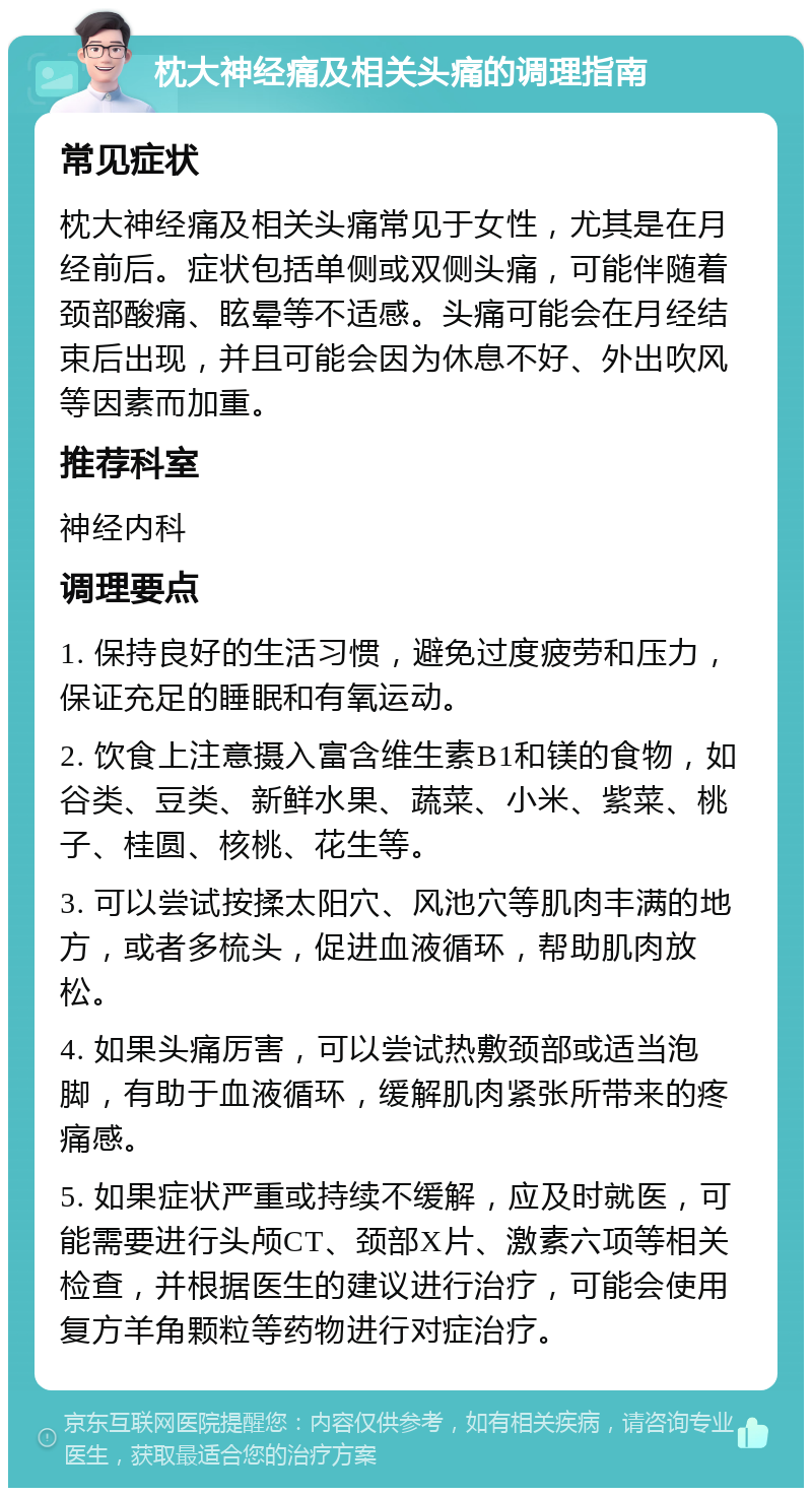 枕大神经痛及相关头痛的调理指南 常见症状 枕大神经痛及相关头痛常见于女性，尤其是在月经前后。症状包括单侧或双侧头痛，可能伴随着颈部酸痛、眩晕等不适感。头痛可能会在月经结束后出现，并且可能会因为休息不好、外出吹风等因素而加重。 推荐科室 神经内科 调理要点 1. 保持良好的生活习惯，避免过度疲劳和压力，保证充足的睡眠和有氧运动。 2. 饮食上注意摄入富含维生素B1和镁的食物，如谷类、豆类、新鲜水果、蔬菜、小米、紫菜、桃子、桂圆、核桃、花生等。 3. 可以尝试按揉太阳穴、风池穴等肌肉丰满的地方，或者多梳头，促进血液循环，帮助肌肉放松。 4. 如果头痛厉害，可以尝试热敷颈部或适当泡脚，有助于血液循环，缓解肌肉紧张所带来的疼痛感。 5. 如果症状严重或持续不缓解，应及时就医，可能需要进行头颅CT、颈部X片、激素六项等相关检查，并根据医生的建议进行治疗，可能会使用复方羊角颗粒等药物进行对症治疗。