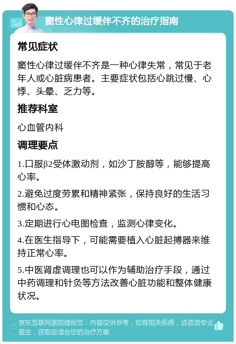 窦性心律过缓伴不齐的治疗指南 常见症状 窦性心律过缓伴不齐是一种心律失常，常见于老年人或心脏病患者。主要症状包括心跳过慢、心悸、头晕、乏力等。 推荐科室 心血管内科 调理要点 1.口服β2受体激动剂，如沙丁胺醇等，能够提高心率。 2.避免过度劳累和精神紧张，保持良好的生活习惯和心态。 3.定期进行心电图检查，监测心律变化。 4.在医生指导下，可能需要植入心脏起搏器来维持正常心率。 5.中医肾虚调理也可以作为辅助治疗手段，通过中药调理和针灸等方法改善心脏功能和整体健康状况。