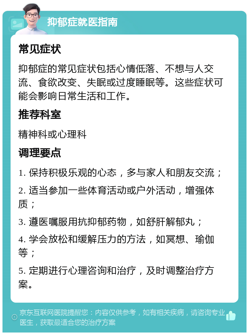 抑郁症就医指南 常见症状 抑郁症的常见症状包括心情低落、不想与人交流、食欲改变、失眠或过度睡眠等。这些症状可能会影响日常生活和工作。 推荐科室 精神科或心理科 调理要点 1. 保持积极乐观的心态，多与家人和朋友交流； 2. 适当参加一些体育活动或户外活动，增强体质； 3. 遵医嘱服用抗抑郁药物，如舒肝解郁丸； 4. 学会放松和缓解压力的方法，如冥想、瑜伽等； 5. 定期进行心理咨询和治疗，及时调整治疗方案。