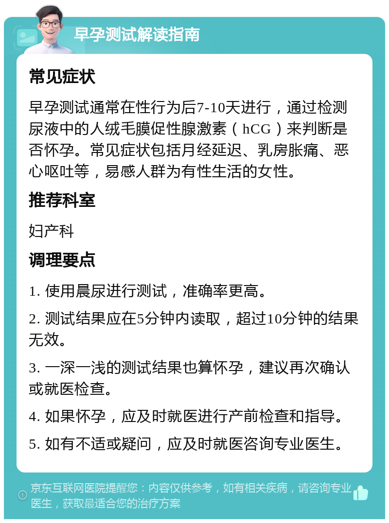 早孕测试解读指南 常见症状 早孕测试通常在性行为后7-10天进行，通过检测尿液中的人绒毛膜促性腺激素（hCG）来判断是否怀孕。常见症状包括月经延迟、乳房胀痛、恶心呕吐等，易感人群为有性生活的女性。 推荐科室 妇产科 调理要点 1. 使用晨尿进行测试，准确率更高。 2. 测试结果应在5分钟内读取，超过10分钟的结果无效。 3. 一深一浅的测试结果也算怀孕，建议再次确认或就医检查。 4. 如果怀孕，应及时就医进行产前检查和指导。 5. 如有不适或疑问，应及时就医咨询专业医生。