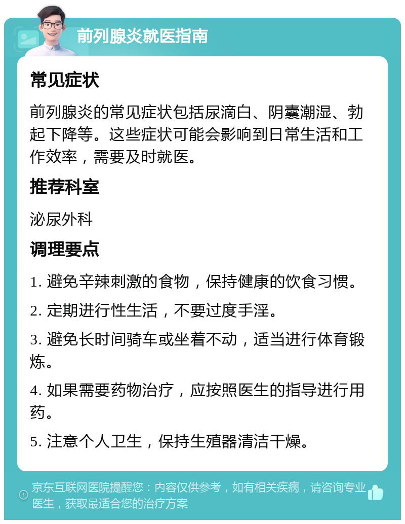 前列腺炎就医指南 常见症状 前列腺炎的常见症状包括尿滴白、阴囊潮湿、勃起下降等。这些症状可能会影响到日常生活和工作效率，需要及时就医。 推荐科室 泌尿外科 调理要点 1. 避免辛辣刺激的食物，保持健康的饮食习惯。 2. 定期进行性生活，不要过度手淫。 3. 避免长时间骑车或坐着不动，适当进行体育锻炼。 4. 如果需要药物治疗，应按照医生的指导进行用药。 5. 注意个人卫生，保持生殖器清洁干燥。