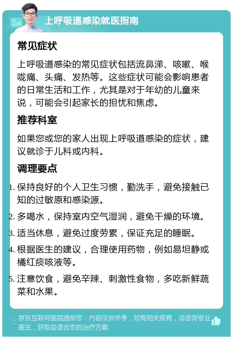 上呼吸道感染就医指南 常见症状 上呼吸道感染的常见症状包括流鼻涕、咳嗽、喉咙痛、头痛、发热等。这些症状可能会影响患者的日常生活和工作，尤其是对于年幼的儿童来说，可能会引起家长的担忧和焦虑。 推荐科室 如果您或您的家人出现上呼吸道感染的症状，建议就诊于儿科或内科。 调理要点 保持良好的个人卫生习惯，勤洗手，避免接触已知的过敏原和感染源。 多喝水，保持室内空气湿润，避免干燥的环境。 适当休息，避免过度劳累，保证充足的睡眠。 根据医生的建议，合理使用药物，例如易坦静或橘红痰咳液等。 注意饮食，避免辛辣、刺激性食物，多吃新鲜蔬菜和水果。