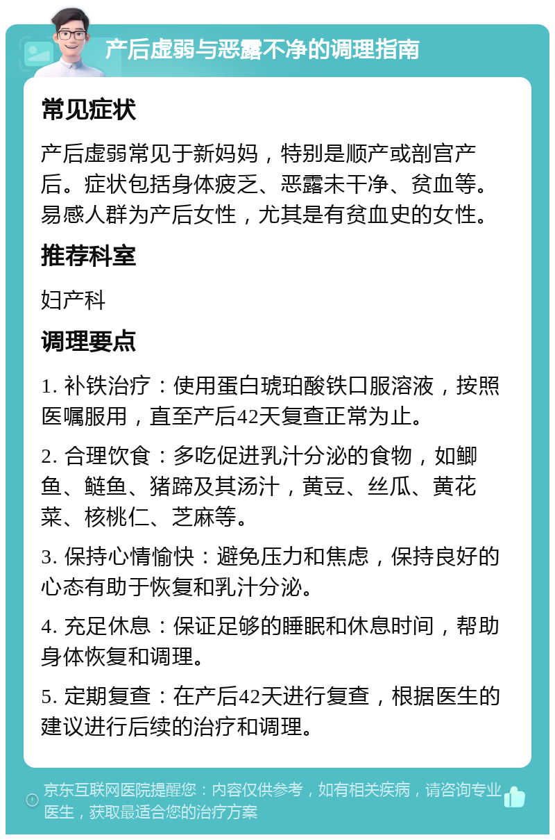 产后虚弱与恶露不净的调理指南 常见症状 产后虚弱常见于新妈妈，特别是顺产或剖宫产后。症状包括身体疲乏、恶露未干净、贫血等。易感人群为产后女性，尤其是有贫血史的女性。 推荐科室 妇产科 调理要点 1. 补铁治疗：使用蛋白琥珀酸铁口服溶液，按照医嘱服用，直至产后42天复查正常为止。 2. 合理饮食：多吃促进乳汁分泌的食物，如鲫鱼、鲢鱼、猪蹄及其汤汁，黄豆、丝瓜、黄花菜、核桃仁、芝麻等。 3. 保持心情愉快：避免压力和焦虑，保持良好的心态有助于恢复和乳汁分泌。 4. 充足休息：保证足够的睡眠和休息时间，帮助身体恢复和调理。 5. 定期复查：在产后42天进行复查，根据医生的建议进行后续的治疗和调理。