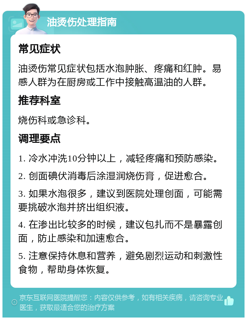 油烫伤处理指南 常见症状 油烫伤常见症状包括水泡肿胀、疼痛和红肿。易感人群为在厨房或工作中接触高温油的人群。 推荐科室 烧伤科或急诊科。 调理要点 1. 冷水冲洗10分钟以上，减轻疼痛和预防感染。 2. 创面碘伏消毒后涂湿润烧伤膏，促进愈合。 3. 如果水泡很多，建议到医院处理创面，可能需要挑破水泡并挤出组织液。 4. 在渗出比较多的时候，建议包扎而不是暴露创面，防止感染和加速愈合。 5. 注意保持休息和营养，避免剧烈运动和刺激性食物，帮助身体恢复。