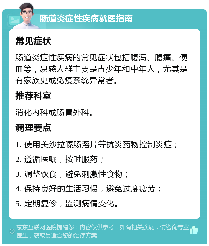 肠道炎症性疾病就医指南 常见症状 肠道炎症性疾病的常见症状包括腹泻、腹痛、便血等，易感人群主要是青少年和中年人，尤其是有家族史或免疫系统异常者。 推荐科室 消化内科或肠胃外科。 调理要点 1. 使用美沙拉嗪肠溶片等抗炎药物控制炎症； 2. 遵循医嘱，按时服药； 3. 调整饮食，避免刺激性食物； 4. 保持良好的生活习惯，避免过度疲劳； 5. 定期复诊，监测病情变化。