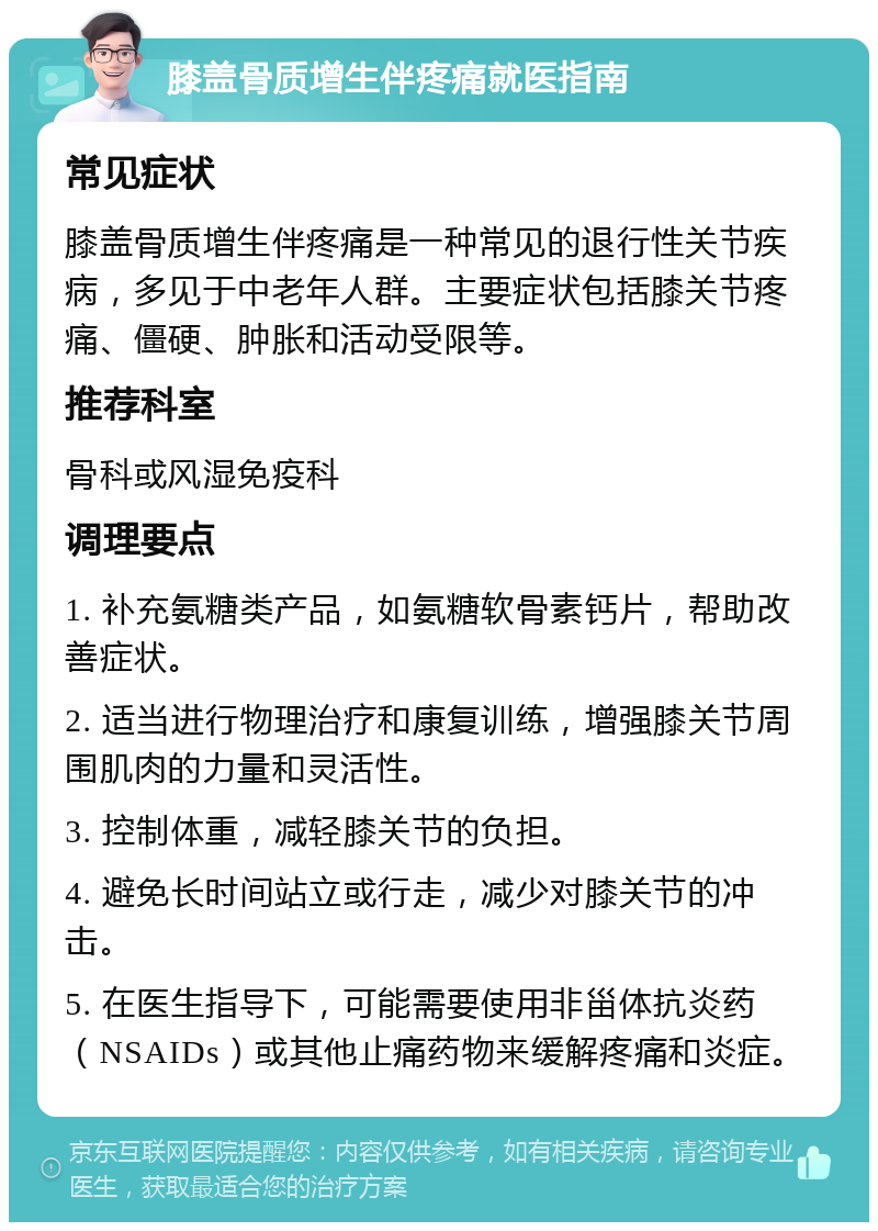 膝盖骨质增生伴疼痛就医指南 常见症状 膝盖骨质增生伴疼痛是一种常见的退行性关节疾病，多见于中老年人群。主要症状包括膝关节疼痛、僵硬、肿胀和活动受限等。 推荐科室 骨科或风湿免疫科 调理要点 1. 补充氨糖类产品，如氨糖软骨素钙片，帮助改善症状。 2. 适当进行物理治疗和康复训练，增强膝关节周围肌肉的力量和灵活性。 3. 控制体重，减轻膝关节的负担。 4. 避免长时间站立或行走，减少对膝关节的冲击。 5. 在医生指导下，可能需要使用非甾体抗炎药（NSAIDs）或其他止痛药物来缓解疼痛和炎症。