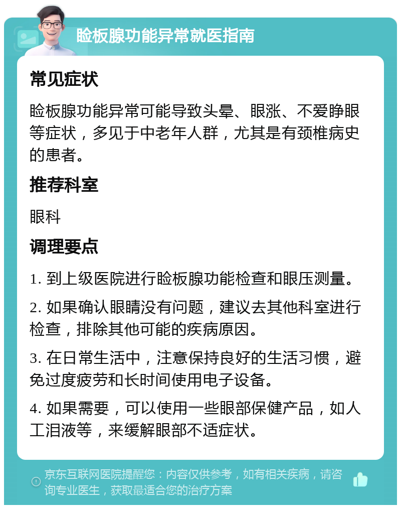 睑板腺功能异常就医指南 常见症状 睑板腺功能异常可能导致头晕、眼涨、不爱睁眼等症状，多见于中老年人群，尤其是有颈椎病史的患者。 推荐科室 眼科 调理要点 1. 到上级医院进行睑板腺功能检查和眼压测量。 2. 如果确认眼睛没有问题，建议去其他科室进行检查，排除其他可能的疾病原因。 3. 在日常生活中，注意保持良好的生活习惯，避免过度疲劳和长时间使用电子设备。 4. 如果需要，可以使用一些眼部保健产品，如人工泪液等，来缓解眼部不适症状。