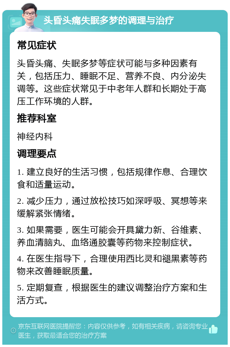 头昏头痛失眠多梦的调理与治疗 常见症状 头昏头痛、失眠多梦等症状可能与多种因素有关，包括压力、睡眠不足、营养不良、内分泌失调等。这些症状常见于中老年人群和长期处于高压工作环境的人群。 推荐科室 神经内科 调理要点 1. 建立良好的生活习惯，包括规律作息、合理饮食和适量运动。 2. 减少压力，通过放松技巧如深呼吸、冥想等来缓解紧张情绪。 3. 如果需要，医生可能会开具黛力新、谷维素、养血清脑丸、血络通胶囊等药物来控制症状。 4. 在医生指导下，合理使用西比灵和褪黑素等药物来改善睡眠质量。 5. 定期复查，根据医生的建议调整治疗方案和生活方式。