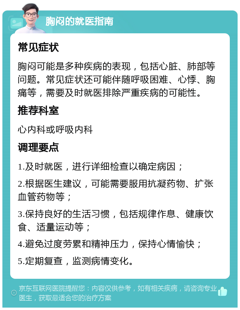 胸闷的就医指南 常见症状 胸闷可能是多种疾病的表现，包括心脏、肺部等问题。常见症状还可能伴随呼吸困难、心悸、胸痛等，需要及时就医排除严重疾病的可能性。 推荐科室 心内科或呼吸内科 调理要点 1.及时就医，进行详细检查以确定病因； 2.根据医生建议，可能需要服用抗凝药物、扩张血管药物等； 3.保持良好的生活习惯，包括规律作息、健康饮食、适量运动等； 4.避免过度劳累和精神压力，保持心情愉快； 5.定期复查，监测病情变化。