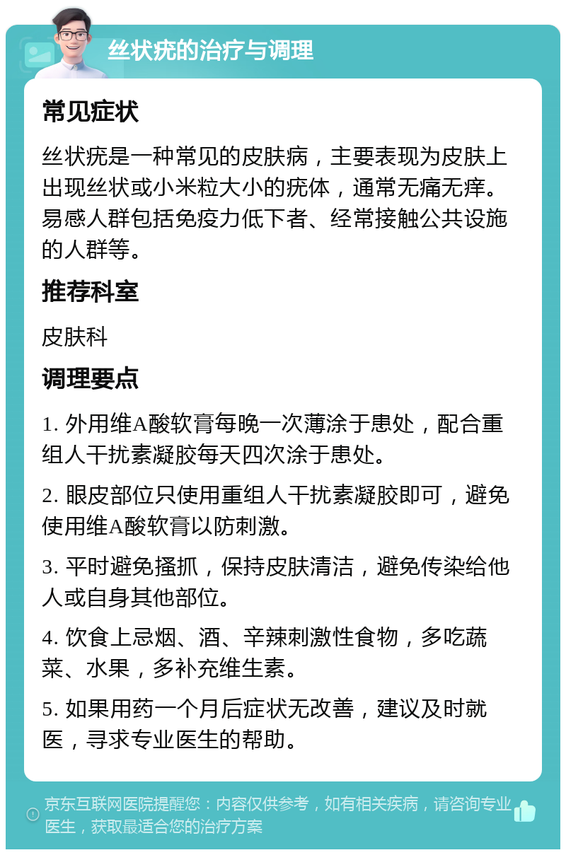 丝状疣的治疗与调理 常见症状 丝状疣是一种常见的皮肤病，主要表现为皮肤上出现丝状或小米粒大小的疣体，通常无痛无痒。易感人群包括免疫力低下者、经常接触公共设施的人群等。 推荐科室 皮肤科 调理要点 1. 外用维A酸软膏每晚一次薄涂于患处，配合重组人干扰素凝胶每天四次涂于患处。 2. 眼皮部位只使用重组人干扰素凝胶即可，避免使用维A酸软膏以防刺激。 3. 平时避免搔抓，保持皮肤清洁，避免传染给他人或自身其他部位。 4. 饮食上忌烟、酒、辛辣刺激性食物，多吃蔬菜、水果，多补充维生素。 5. 如果用药一个月后症状无改善，建议及时就医，寻求专业医生的帮助。