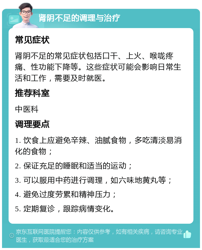 肾阴不足的调理与治疗 常见症状 肾阴不足的常见症状包括口干、上火、喉咙疼痛、性功能下降等。这些症状可能会影响日常生活和工作，需要及时就医。 推荐科室 中医科 调理要点 1. 饮食上应避免辛辣、油腻食物，多吃清淡易消化的食物； 2. 保证充足的睡眠和适当的运动； 3. 可以服用中药进行调理，如六味地黄丸等； 4. 避免过度劳累和精神压力； 5. 定期复诊，跟踪病情变化。