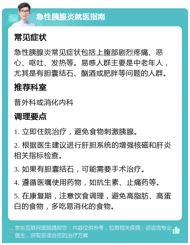 急性胰腺炎就医指南 常见症状 急性胰腺炎常见症状包括上腹部剧烈疼痛、恶心、呕吐、发热等。易感人群主要是中老年人，尤其是有胆囊结石、酗酒或肥胖等问题的人群。 推荐科室 普外科或消化内科 调理要点 1. 立即住院治疗，避免食物刺激胰腺。 2. 根据医生建议进行肝胆系统的增强核磁和肝炎相关指标检查。 3. 如果有胆囊结石，可能需要手术治疗。 4. 遵循医嘱使用药物，如抗生素、止痛药等。 5. 在康复期，注意饮食调理，避免高脂肪、高蛋白的食物，多吃易消化的食物。