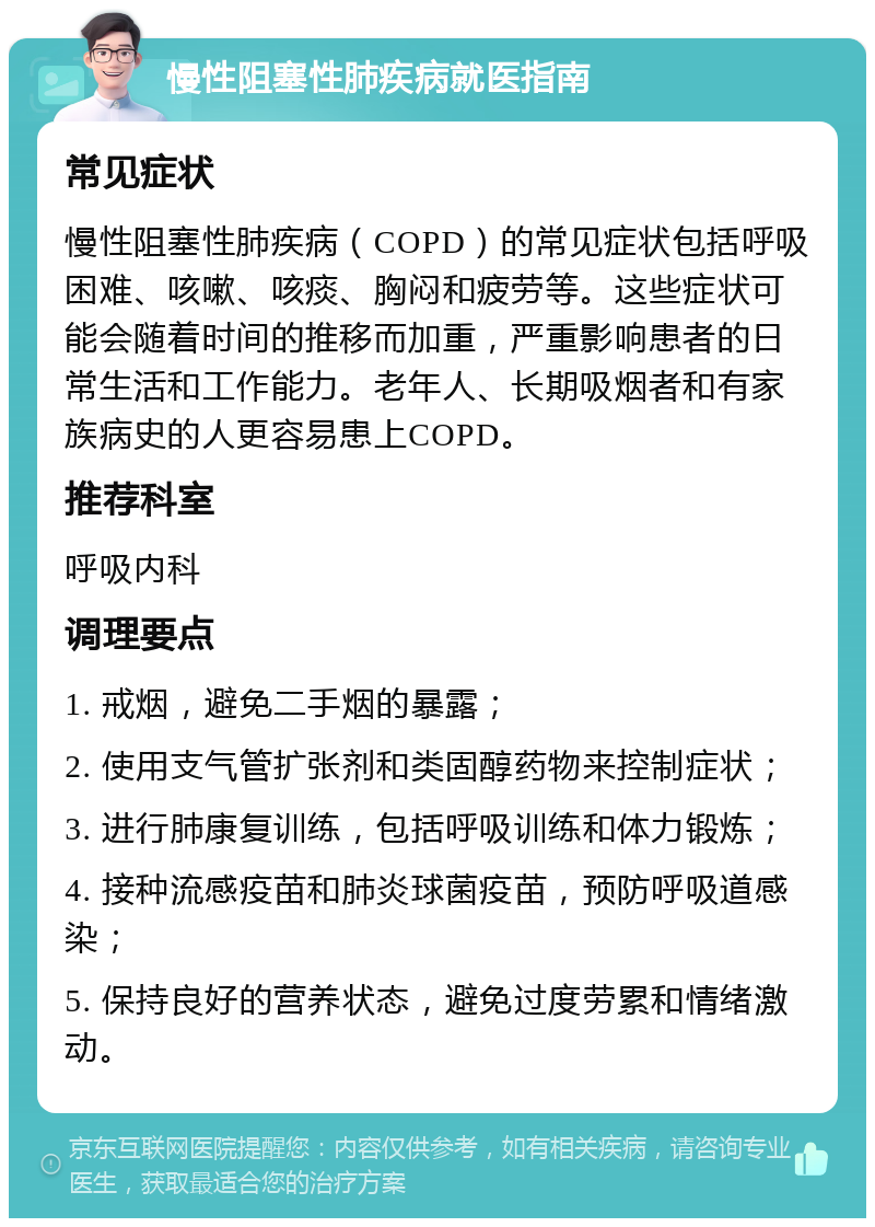 慢性阻塞性肺疾病就医指南 常见症状 慢性阻塞性肺疾病（COPD）的常见症状包括呼吸困难、咳嗽、咳痰、胸闷和疲劳等。这些症状可能会随着时间的推移而加重，严重影响患者的日常生活和工作能力。老年人、长期吸烟者和有家族病史的人更容易患上COPD。 推荐科室 呼吸内科 调理要点 1. 戒烟，避免二手烟的暴露； 2. 使用支气管扩张剂和类固醇药物来控制症状； 3. 进行肺康复训练，包括呼吸训练和体力锻炼； 4. 接种流感疫苗和肺炎球菌疫苗，预防呼吸道感染； 5. 保持良好的营养状态，避免过度劳累和情绪激动。