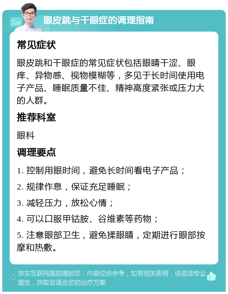 眼皮跳与干眼症的调理指南 常见症状 眼皮跳和干眼症的常见症状包括眼睛干涩、眼痒、异物感、视物模糊等，多见于长时间使用电子产品、睡眠质量不佳、精神高度紧张或压力大的人群。 推荐科室 眼科 调理要点 1. 控制用眼时间，避免长时间看电子产品； 2. 规律作息，保证充足睡眠； 3. 减轻压力，放松心情； 4. 可以口服甲钴胺、谷维素等药物； 5. 注意眼部卫生，避免揉眼睛，定期进行眼部按摩和热敷。