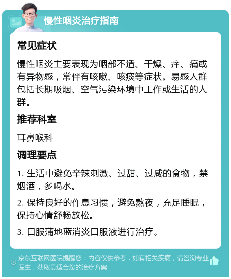 慢性咽炎治疗指南 常见症状 慢性咽炎主要表现为咽部不适、干燥、痒、痛或有异物感，常伴有咳嗽、咳痰等症状。易感人群包括长期吸烟、空气污染环境中工作或生活的人群。 推荐科室 耳鼻喉科 调理要点 1. 生活中避免辛辣刺激、过甜、过咸的食物，禁烟酒，多喝水。 2. 保持良好的作息习惯，避免熬夜，充足睡眠，保持心情舒畅放松。 3. 口服蒲地蓝消炎口服液进行治疗。