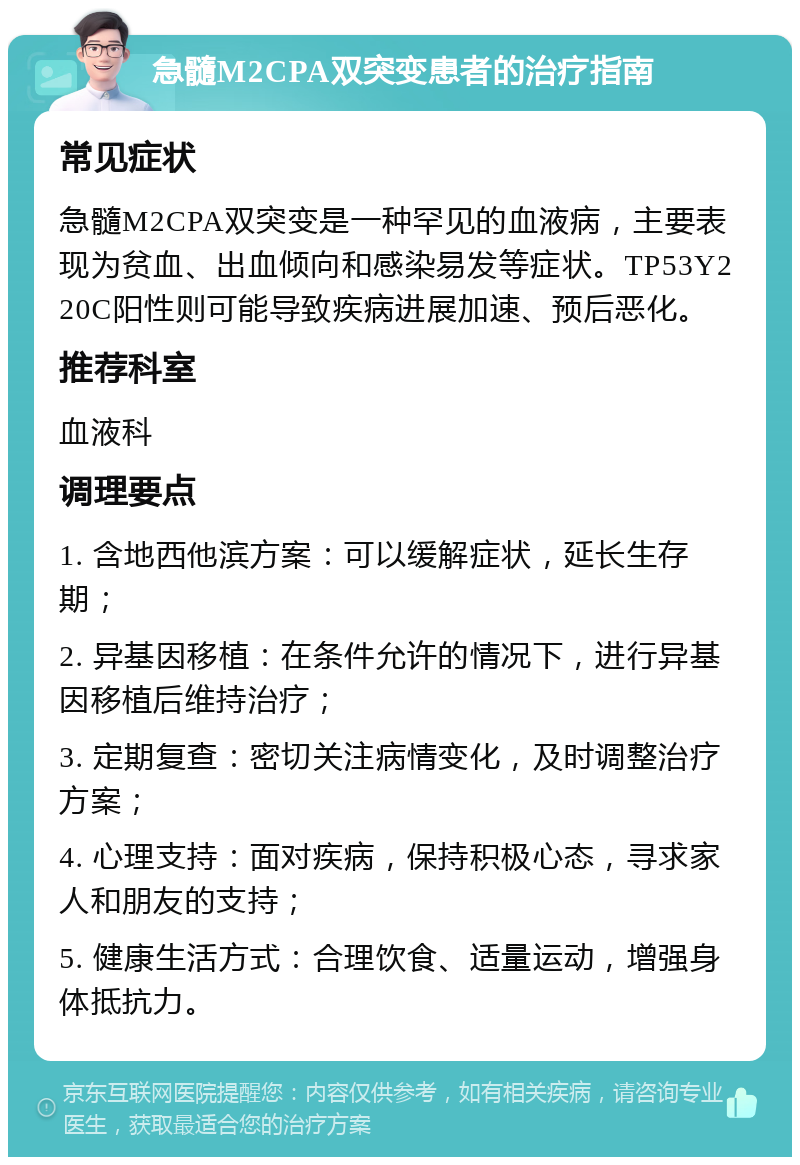 急髓M2CPA双突变患者的治疗指南 常见症状 急髓M2CPA双突变是一种罕见的血液病，主要表现为贫血、出血倾向和感染易发等症状。TP53Y220C阳性则可能导致疾病进展加速、预后恶化。 推荐科室 血液科 调理要点 1. 含地西他滨方案：可以缓解症状，延长生存期； 2. 异基因移植：在条件允许的情况下，进行异基因移植后维持治疗； 3. 定期复查：密切关注病情变化，及时调整治疗方案； 4. 心理支持：面对疾病，保持积极心态，寻求家人和朋友的支持； 5. 健康生活方式：合理饮食、适量运动，增强身体抵抗力。