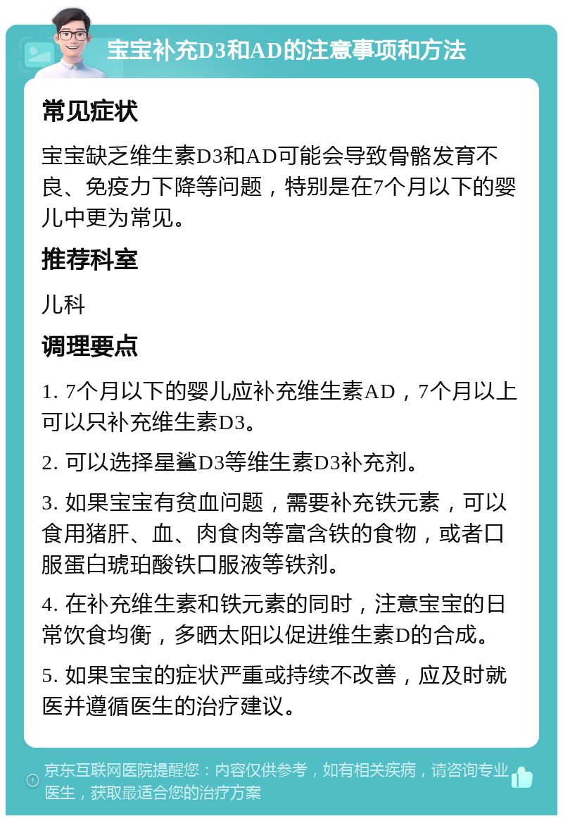 宝宝补充D3和AD的注意事项和方法 常见症状 宝宝缺乏维生素D3和AD可能会导致骨骼发育不良、免疫力下降等问题，特别是在7个月以下的婴儿中更为常见。 推荐科室 儿科 调理要点 1. 7个月以下的婴儿应补充维生素AD，7个月以上可以只补充维生素D3。 2. 可以选择星鲨D3等维生素D3补充剂。 3. 如果宝宝有贫血问题，需要补充铁元素，可以食用猪肝、血、肉食肉等富含铁的食物，或者口服蛋白琥珀酸铁口服液等铁剂。 4. 在补充维生素和铁元素的同时，注意宝宝的日常饮食均衡，多晒太阳以促进维生素D的合成。 5. 如果宝宝的症状严重或持续不改善，应及时就医并遵循医生的治疗建议。