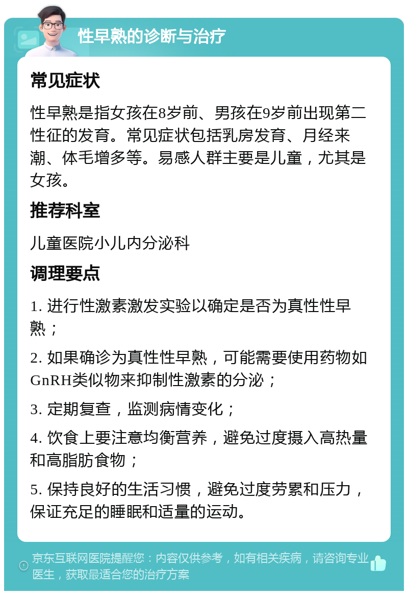 性早熟的诊断与治疗 常见症状 性早熟是指女孩在8岁前、男孩在9岁前出现第二性征的发育。常见症状包括乳房发育、月经来潮、体毛增多等。易感人群主要是儿童，尤其是女孩。 推荐科室 儿童医院小儿内分泌科 调理要点 1. 进行性激素激发实验以确定是否为真性性早熟； 2. 如果确诊为真性性早熟，可能需要使用药物如GnRH类似物来抑制性激素的分泌； 3. 定期复查，监测病情变化； 4. 饮食上要注意均衡营养，避免过度摄入高热量和高脂肪食物； 5. 保持良好的生活习惯，避免过度劳累和压力，保证充足的睡眠和适量的运动。