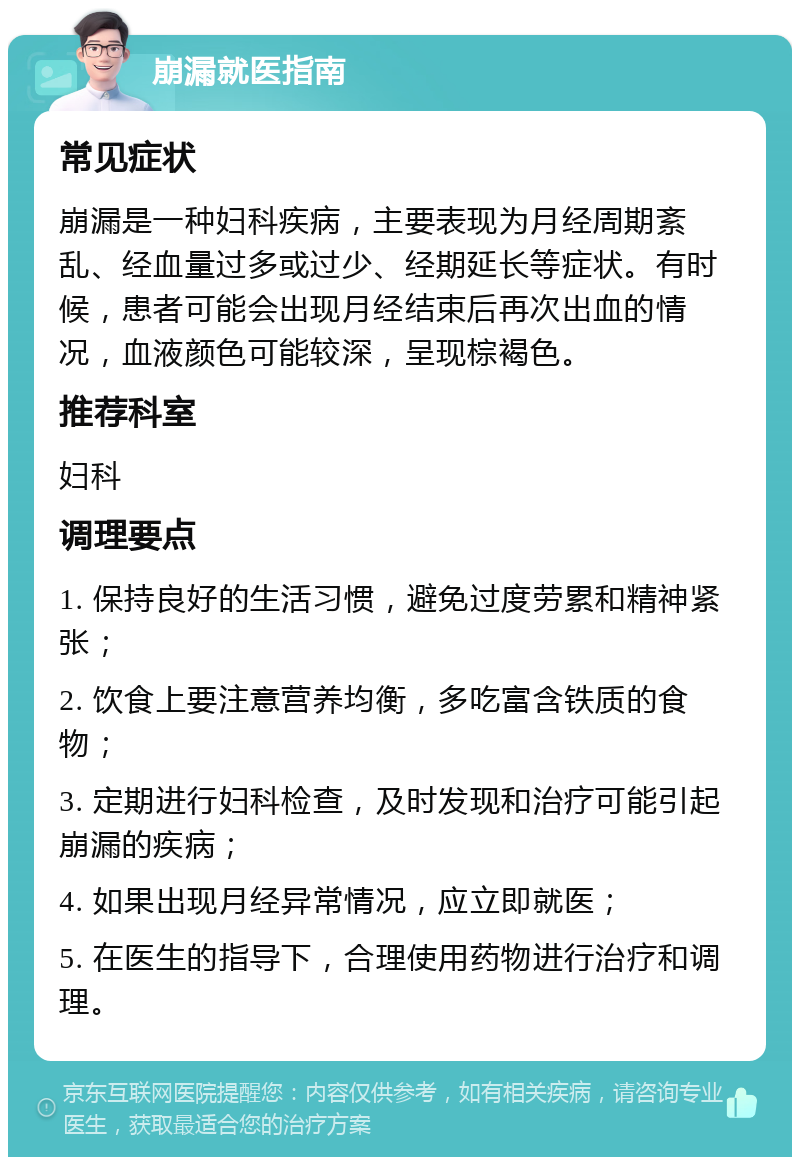 崩漏就医指南 常见症状 崩漏是一种妇科疾病，主要表现为月经周期紊乱、经血量过多或过少、经期延长等症状。有时候，患者可能会出现月经结束后再次出血的情况，血液颜色可能较深，呈现棕褐色。 推荐科室 妇科 调理要点 1. 保持良好的生活习惯，避免过度劳累和精神紧张； 2. 饮食上要注意营养均衡，多吃富含铁质的食物； 3. 定期进行妇科检查，及时发现和治疗可能引起崩漏的疾病； 4. 如果出现月经异常情况，应立即就医； 5. 在医生的指导下，合理使用药物进行治疗和调理。