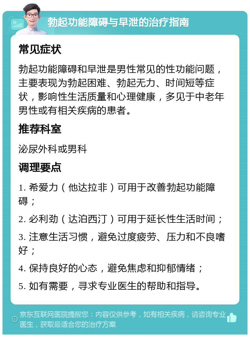 勃起功能障碍与早泄的治疗指南 常见症状 勃起功能障碍和早泄是男性常见的性功能问题，主要表现为勃起困难、勃起无力、时间短等症状，影响性生活质量和心理健康，多见于中老年男性或有相关疾病的患者。 推荐科室 泌尿外科或男科 调理要点 1. 希爱力（他达拉非）可用于改善勃起功能障碍； 2. 必利劲（达泊西汀）可用于延长性生活时间； 3. 注意生活习惯，避免过度疲劳、压力和不良嗜好； 4. 保持良好的心态，避免焦虑和抑郁情绪； 5. 如有需要，寻求专业医生的帮助和指导。