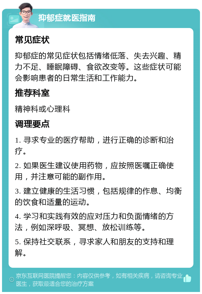 抑郁症就医指南 常见症状 抑郁症的常见症状包括情绪低落、失去兴趣、精力不足、睡眠障碍、食欲改变等。这些症状可能会影响患者的日常生活和工作能力。 推荐科室 精神科或心理科 调理要点 1. 寻求专业的医疗帮助，进行正确的诊断和治疗。 2. 如果医生建议使用药物，应按照医嘱正确使用，并注意可能的副作用。 3. 建立健康的生活习惯，包括规律的作息、均衡的饮食和适量的运动。 4. 学习和实践有效的应对压力和负面情绪的方法，例如深呼吸、冥想、放松训练等。 5. 保持社交联系，寻求家人和朋友的支持和理解。