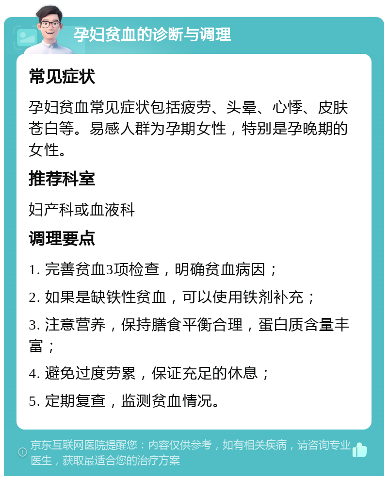 孕妇贫血的诊断与调理 常见症状 孕妇贫血常见症状包括疲劳、头晕、心悸、皮肤苍白等。易感人群为孕期女性，特别是孕晚期的女性。 推荐科室 妇产科或血液科 调理要点 1. 完善贫血3项检查，明确贫血病因； 2. 如果是缺铁性贫血，可以使用铁剂补充； 3. 注意营养，保持膳食平衡合理，蛋白质含量丰富； 4. 避免过度劳累，保证充足的休息； 5. 定期复查，监测贫血情况。