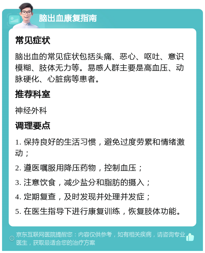 脑出血康复指南 常见症状 脑出血的常见症状包括头痛、恶心、呕吐、意识模糊、肢体无力等。易感人群主要是高血压、动脉硬化、心脏病等患者。 推荐科室 神经外科 调理要点 1. 保持良好的生活习惯，避免过度劳累和情绪激动； 2. 遵医嘱服用降压药物，控制血压； 3. 注意饮食，减少盐分和脂肪的摄入； 4. 定期复查，及时发现并处理并发症； 5. 在医生指导下进行康复训练，恢复肢体功能。