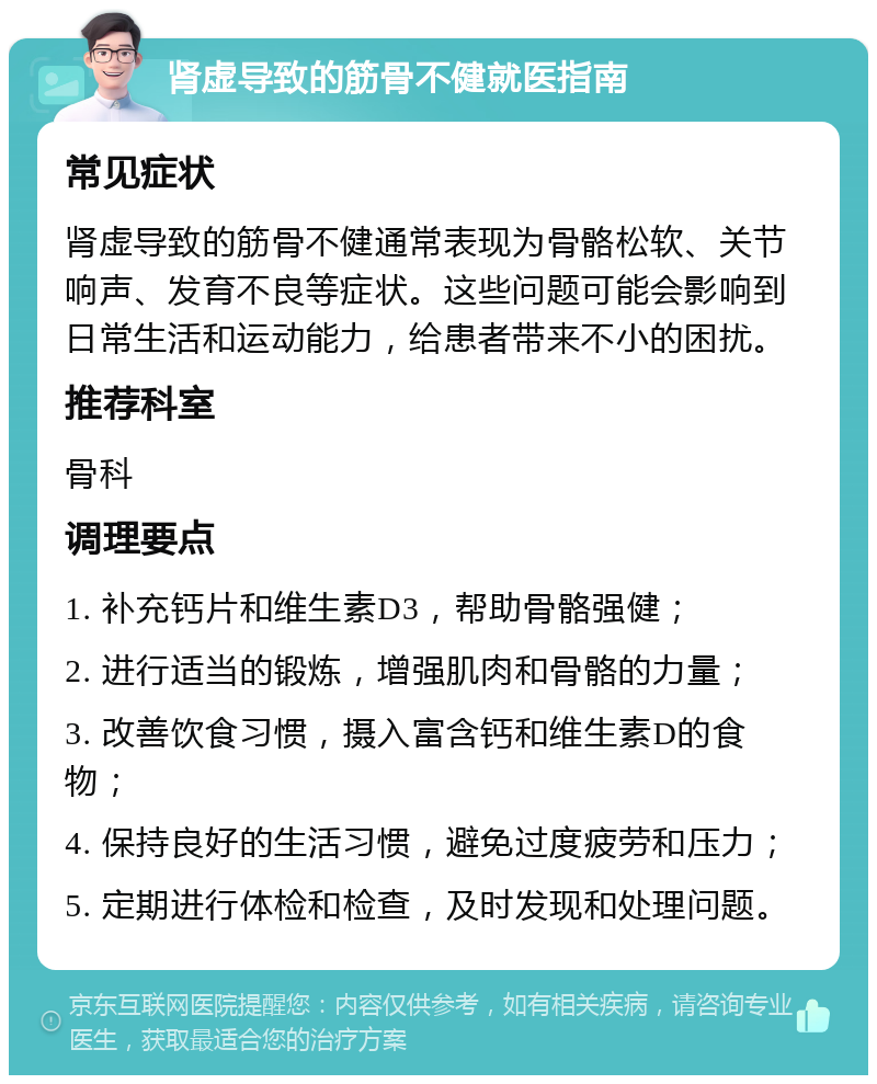 肾虚导致的筋骨不健就医指南 常见症状 肾虚导致的筋骨不健通常表现为骨骼松软、关节响声、发育不良等症状。这些问题可能会影响到日常生活和运动能力，给患者带来不小的困扰。 推荐科室 骨科 调理要点 1. 补充钙片和维生素D3，帮助骨骼强健； 2. 进行适当的锻炼，增强肌肉和骨骼的力量； 3. 改善饮食习惯，摄入富含钙和维生素D的食物； 4. 保持良好的生活习惯，避免过度疲劳和压力； 5. 定期进行体检和检查，及时发现和处理问题。