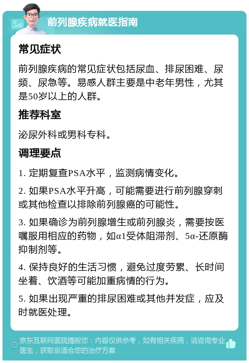 前列腺疾病就医指南 常见症状 前列腺疾病的常见症状包括尿血、排尿困难、尿频、尿急等。易感人群主要是中老年男性，尤其是50岁以上的人群。 推荐科室 泌尿外科或男科专科。 调理要点 1. 定期复查PSA水平，监测病情变化。 2. 如果PSA水平升高，可能需要进行前列腺穿刺或其他检查以排除前列腺癌的可能性。 3. 如果确诊为前列腺增生或前列腺炎，需要按医嘱服用相应的药物，如α1受体阻滞剂、5α-还原酶抑制剂等。 4. 保持良好的生活习惯，避免过度劳累、长时间坐着、饮酒等可能加重病情的行为。 5. 如果出现严重的排尿困难或其他并发症，应及时就医处理。