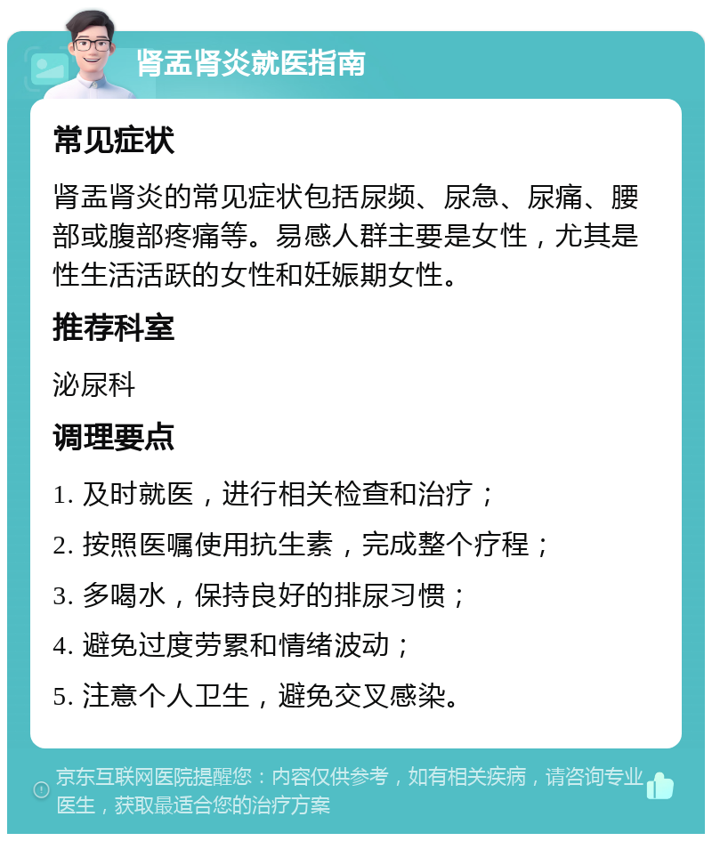 肾盂肾炎就医指南 常见症状 肾盂肾炎的常见症状包括尿频、尿急、尿痛、腰部或腹部疼痛等。易感人群主要是女性，尤其是性生活活跃的女性和妊娠期女性。 推荐科室 泌尿科 调理要点 1. 及时就医，进行相关检查和治疗； 2. 按照医嘱使用抗生素，完成整个疗程； 3. 多喝水，保持良好的排尿习惯； 4. 避免过度劳累和情绪波动； 5. 注意个人卫生，避免交叉感染。