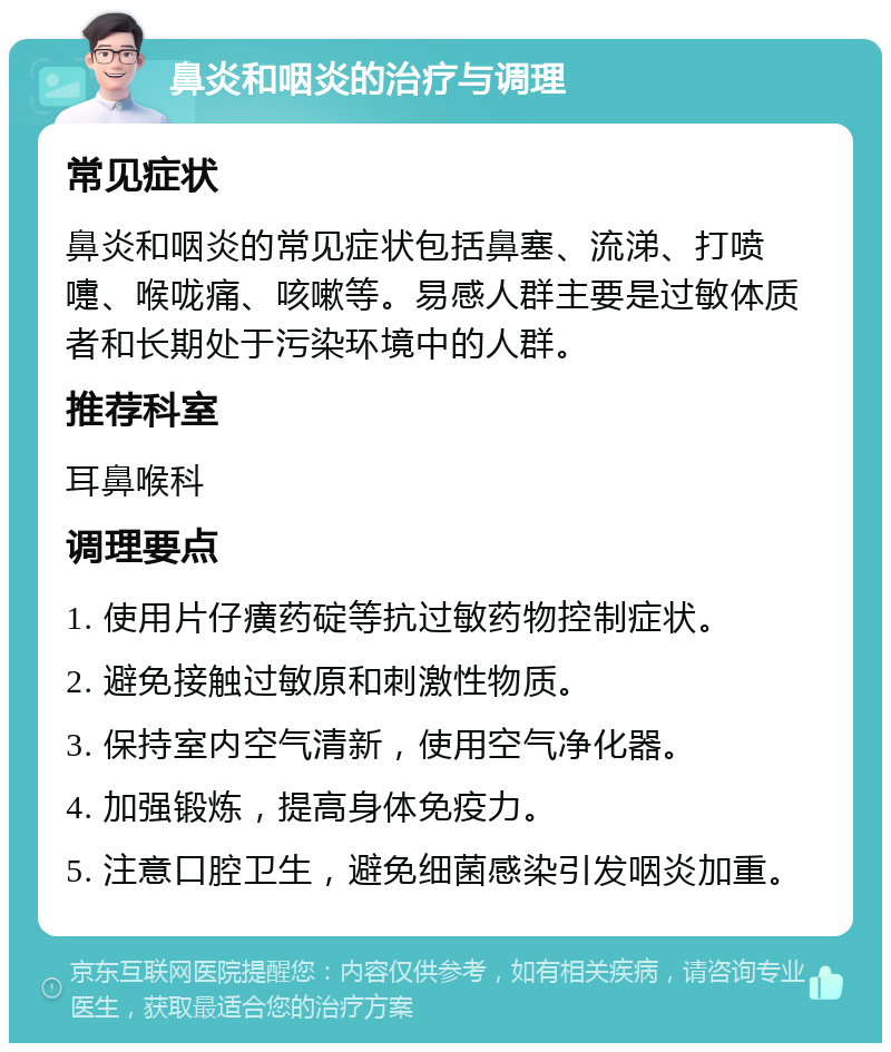 鼻炎和咽炎的治疗与调理 常见症状 鼻炎和咽炎的常见症状包括鼻塞、流涕、打喷嚏、喉咙痛、咳嗽等。易感人群主要是过敏体质者和长期处于污染环境中的人群。 推荐科室 耳鼻喉科 调理要点 1. 使用片仔癀药碇等抗过敏药物控制症状。 2. 避免接触过敏原和刺激性物质。 3. 保持室内空气清新，使用空气净化器。 4. 加强锻炼，提高身体免疫力。 5. 注意口腔卫生，避免细菌感染引发咽炎加重。