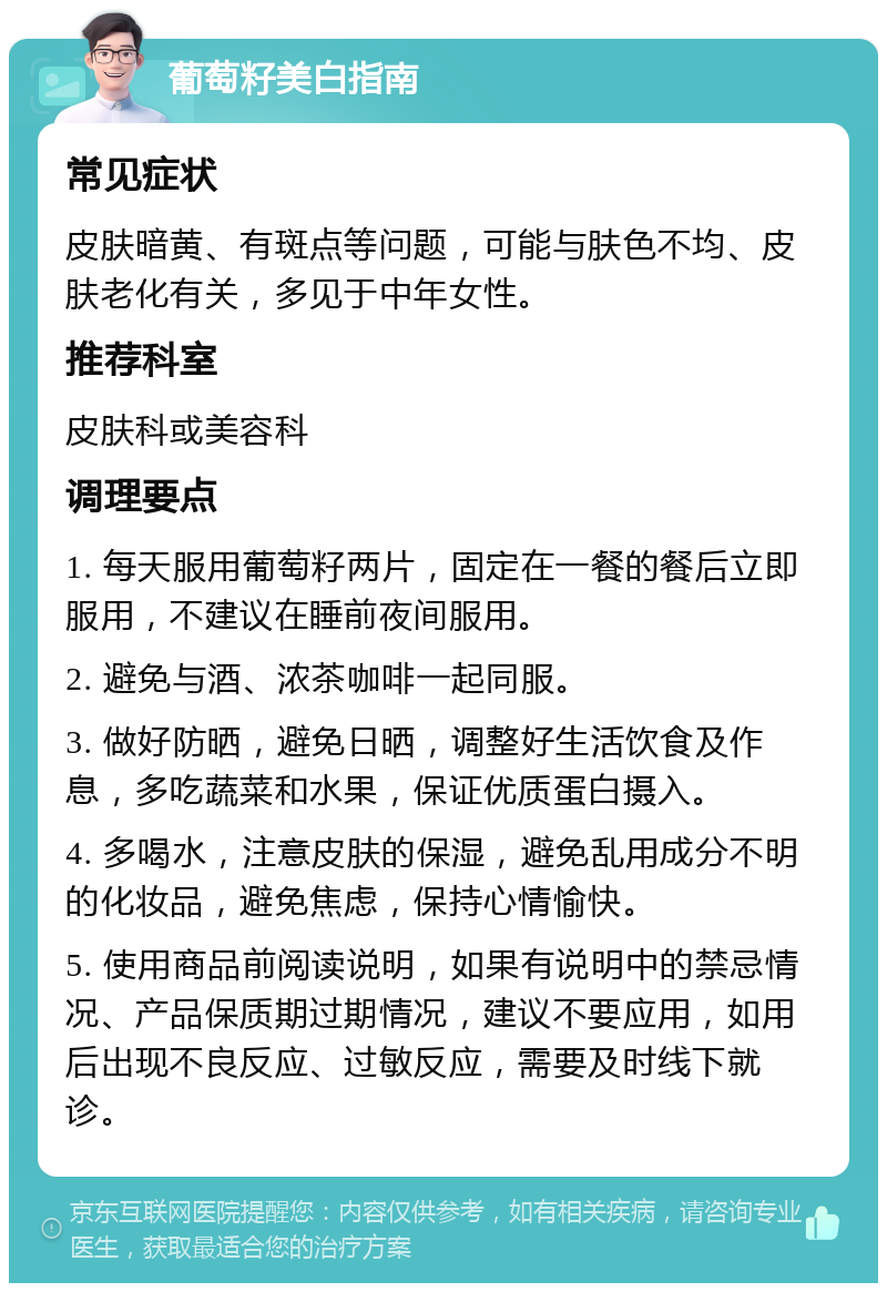 葡萄籽美白指南 常见症状 皮肤暗黄、有斑点等问题，可能与肤色不均、皮肤老化有关，多见于中年女性。 推荐科室 皮肤科或美容科 调理要点 1. 每天服用葡萄籽两片，固定在一餐的餐后立即服用，不建议在睡前夜间服用。 2. 避免与酒、浓茶咖啡一起同服。 3. 做好防晒，避免日晒，调整好生活饮食及作息，多吃蔬菜和水果，保证优质蛋白摄入。 4. 多喝水，注意皮肤的保湿，避免乱用成分不明的化妆品，避免焦虑，保持心情愉快。 5. 使用商品前阅读说明，如果有说明中的禁忌情况、产品保质期过期情况，建议不要应用，如用后出现不良反应、过敏反应，需要及时线下就诊。