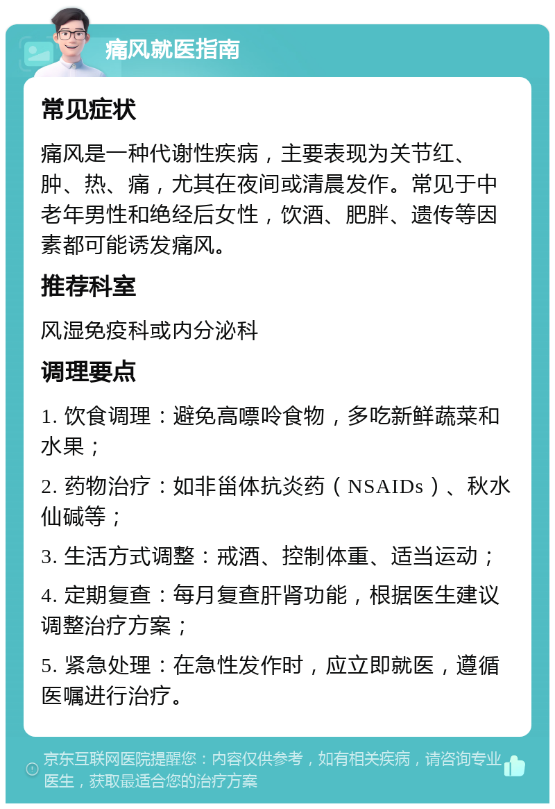 痛风就医指南 常见症状 痛风是一种代谢性疾病，主要表现为关节红、肿、热、痛，尤其在夜间或清晨发作。常见于中老年男性和绝经后女性，饮酒、肥胖、遗传等因素都可能诱发痛风。 推荐科室 风湿免疫科或内分泌科 调理要点 1. 饮食调理：避免高嘌呤食物，多吃新鲜蔬菜和水果； 2. 药物治疗：如非甾体抗炎药（NSAIDs）、秋水仙碱等； 3. 生活方式调整：戒酒、控制体重、适当运动； 4. 定期复查：每月复查肝肾功能，根据医生建议调整治疗方案； 5. 紧急处理：在急性发作时，应立即就医，遵循医嘱进行治疗。